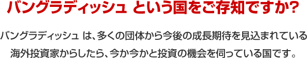 バングラディッシュという国をご存知ですか？　バングラディッシュ は、多くの団体から今後の成長期待を見込まれている海外投資家からしたら、今か今かと投資の機会を伺っている国です。