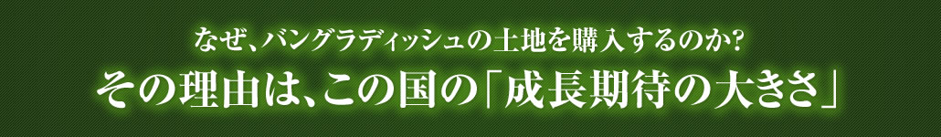 なぜ、バングラディッシュの土地を購入するのか？その理由は、この国の「成長期待の大きさ」