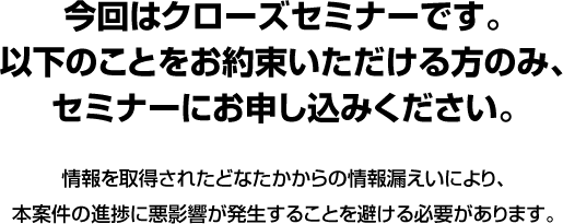 今回はクローズセミナーです。以下のことをお約束いただける方のみ、セミナーにお申し込みください。